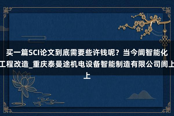 买一篇SCI论文到底需要些许钱呢？当今阛智能化工程改造_重庆泰曼途机电设备智能制造有限公司阓上