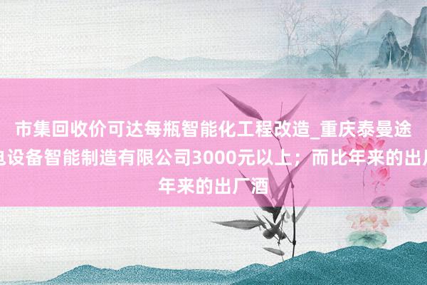 市集回收价可达每瓶智能化工程改造_重庆泰曼途机电设备智能制造有限公司3000元以上；而比年来的出厂酒